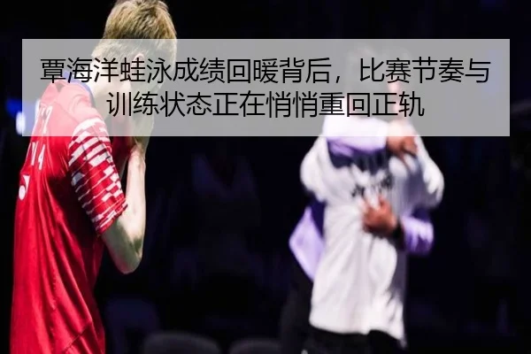 覃海洋蛙泳成绩回暖背后，比赛节奏与训练状态正在悄悄重回正轨
