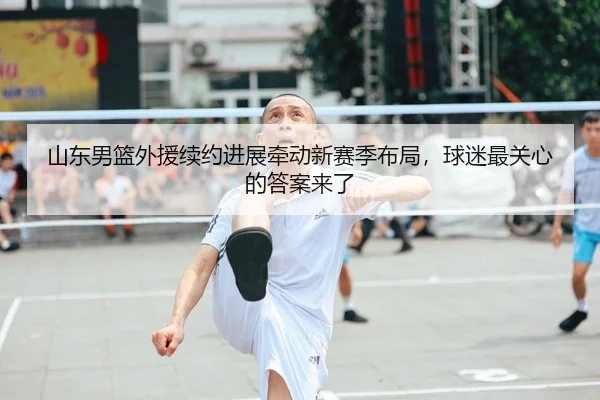 山东男篮外援续约进展牵动新赛季布局，球迷最关心的答案来了